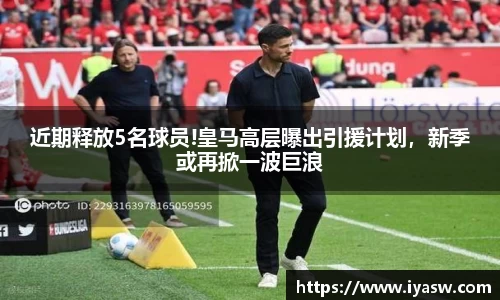 近期释放5名球员!皇马高层曝出引援计划，新季或再掀一波巨浪
